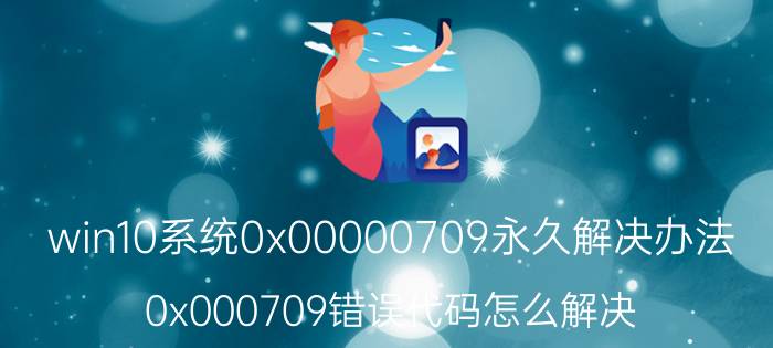 win10系统0x00000709永久解决办法 0x000709错误代码怎么解决？